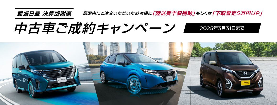 愛媛日産 決算感謝祭 中古車ご成約キャンペーン 期間内にご注文いただいたお客様に「陸送費半額補助」もしくは「下取査定5万円UP」 2025年3月31日まで