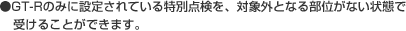 ●GT-Rのみに設定されている特別点検を、対象外となる部位がない状態で受けることができます。